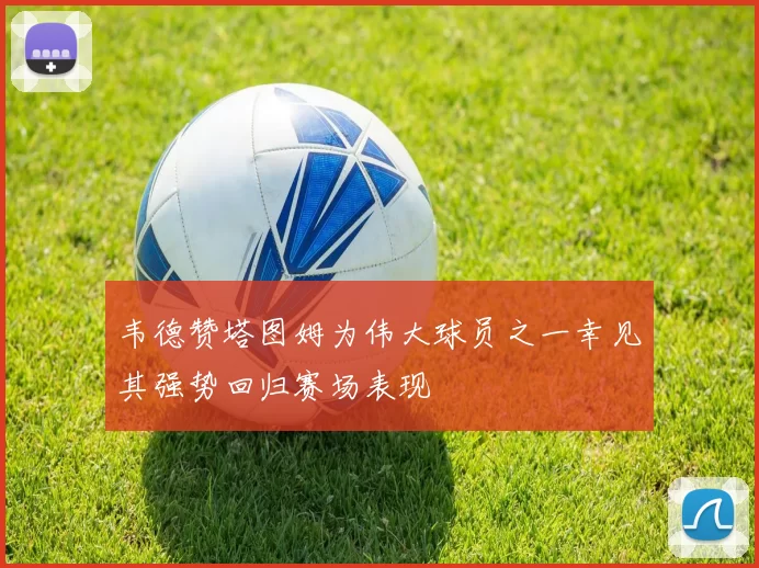 韦德赞塔图姆为伟大球员之一幸见其强势回归赛场表现