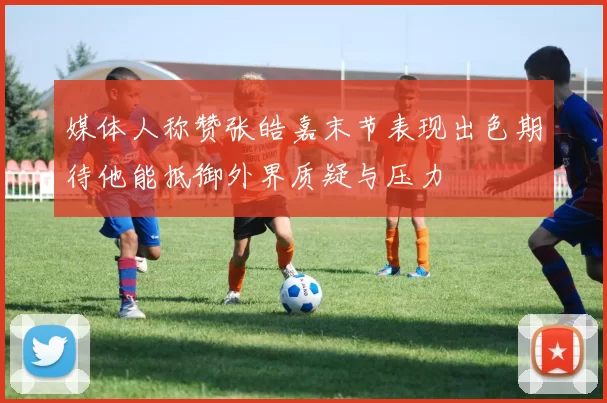 媒体人称赞张皓嘉末节表现出色期待他能抵御外界质疑与压力