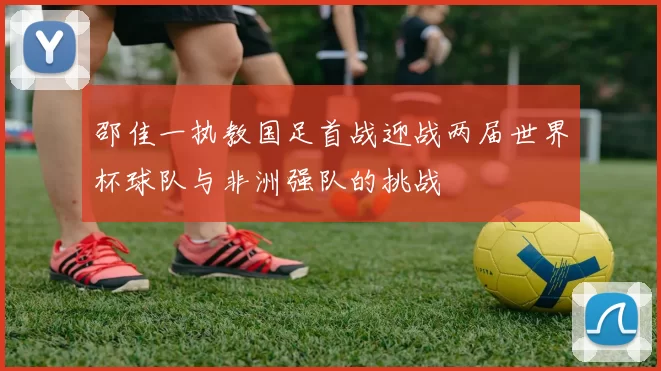邵佳一执教国足首战迎战两届世界杯球队与非洲强队的挑战
