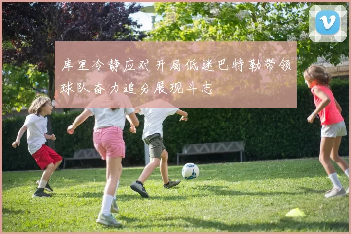 库里冷静应对开局低迷巴特勒带领球队奋力追分展现斗志