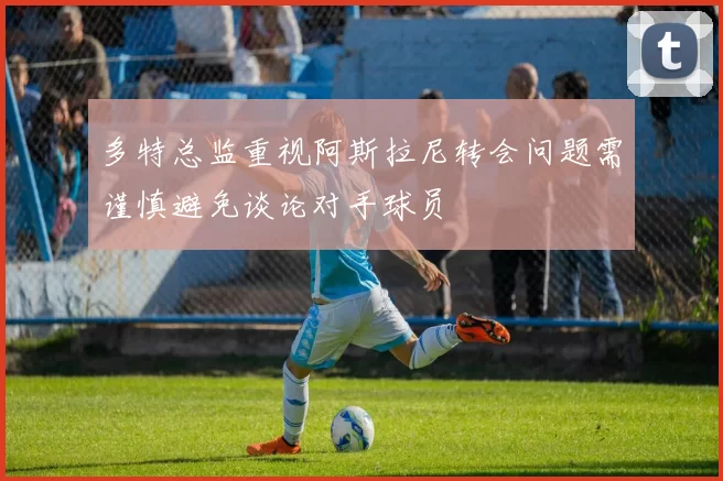 多特总监重视阿斯拉尼转会问题需谨慎避免谈论对手球员