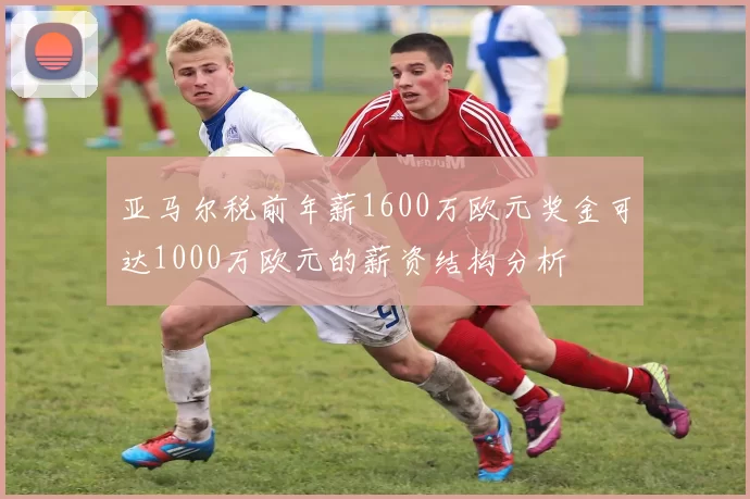 亚马尔税前年薪1600万欧元奖金可达1000万欧元的薪资结构分析