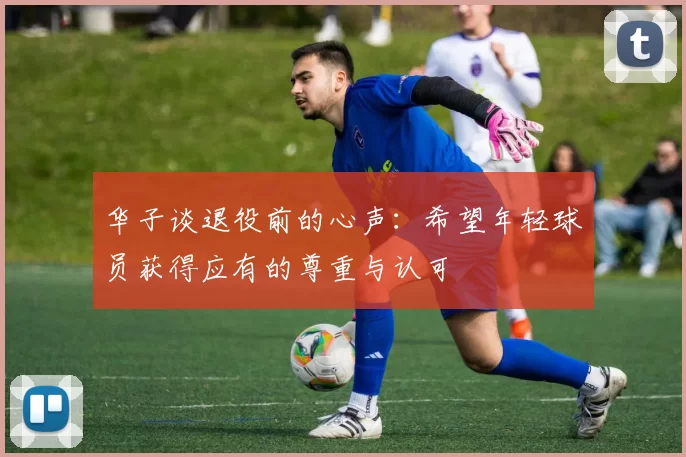 华子谈退役前的心声：希望年轻球员获得应有的尊重与认可