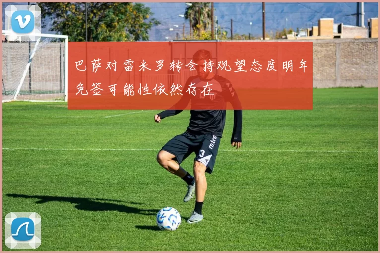 巴萨对雷米罗转会持观望态度明年免签可能性依然存在