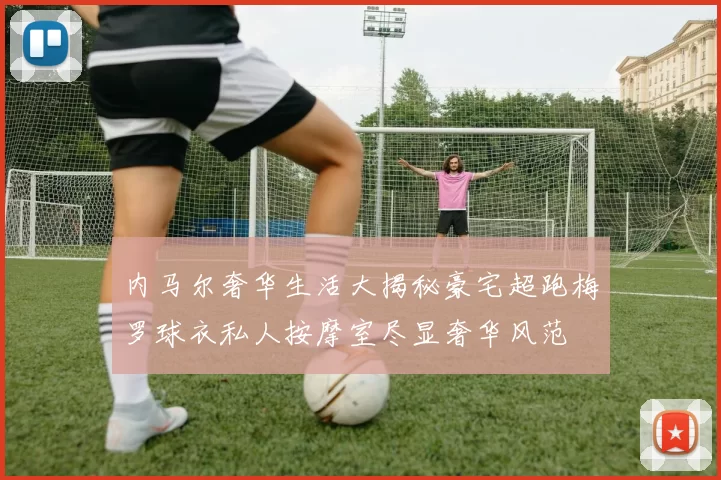 内马尔奢华生活大揭秘豪宅超跑梅罗球衣私人按摩室尽显奢华风范