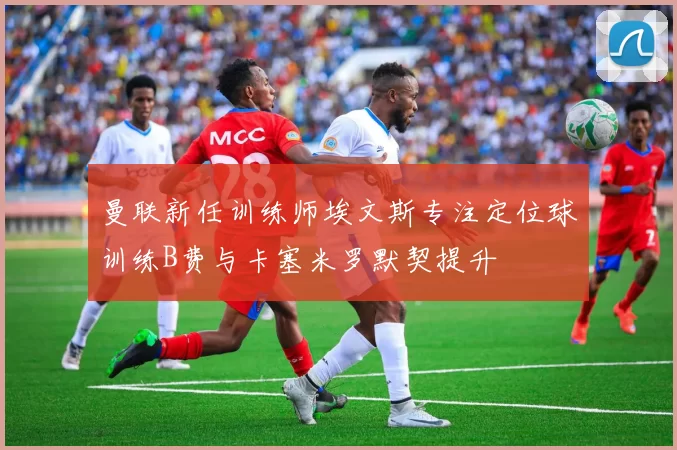 曼联新任训练师埃文斯专注定位球训练B费与卡塞米罗默契提升