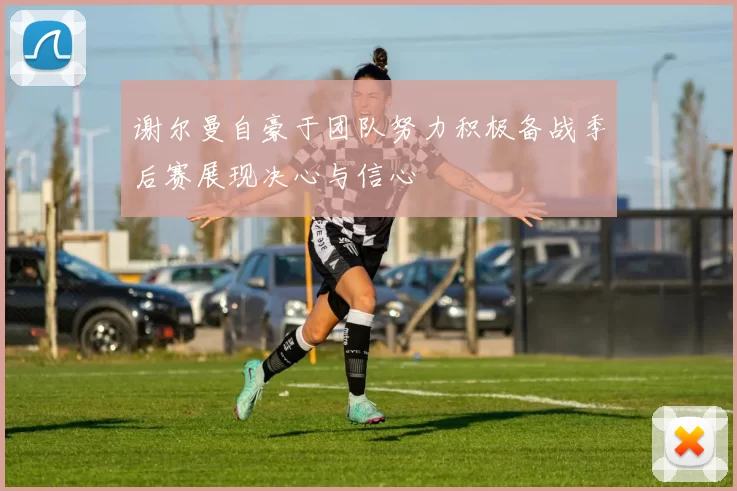 谢尔曼自豪于团队努力积极备战季后赛展现决心与信心