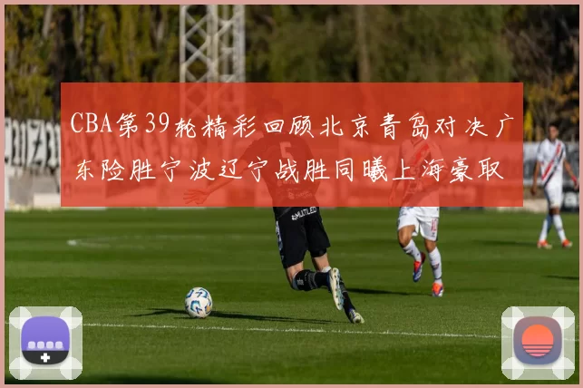 CBA第39轮精彩回顾北京青岛对决广东险胜宁波辽宁战胜同曦上海豪取20连胜
