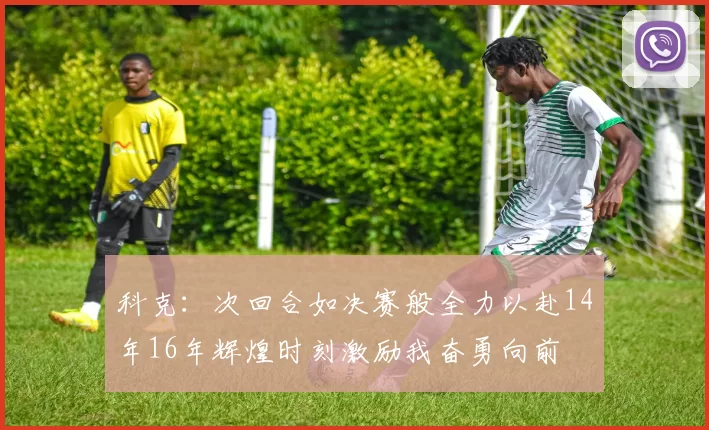科克：次回合如决赛般全力以赴14年16年辉煌时刻激励我奋勇向前