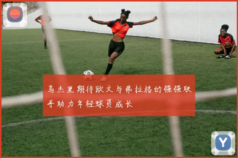 乌杰里期待欧文与弗拉格的强强联手助力年轻球员成长