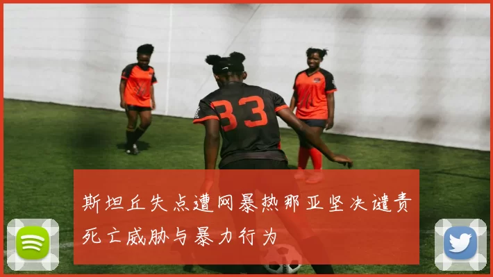 斯坦丘失点遭网暴热那亚坚决谴责死亡威胁与暴力行为