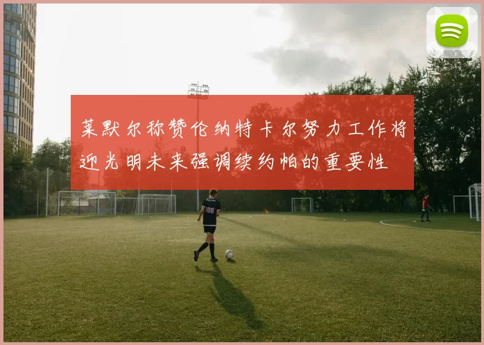 莱默尔称赞伦纳特卡尔努力工作将迎光明未来强调续约帕的重要性