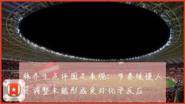 韩乔生点评国足表现：节奏缓慢人员调整未能形成良好化学反应