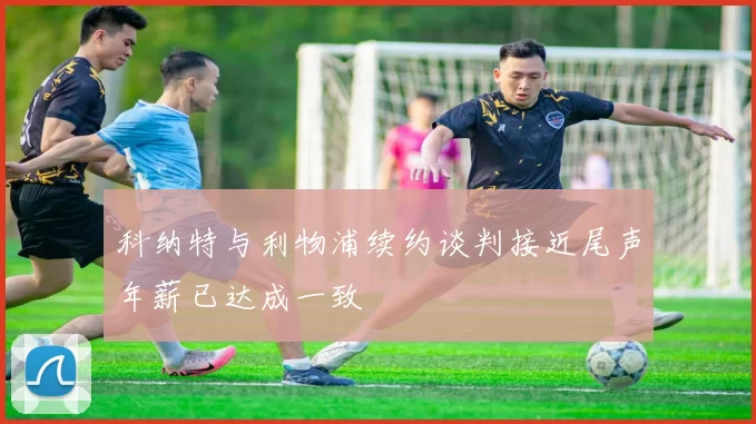 科纳特与利物浦续约谈判接近尾声年薪已达成一致