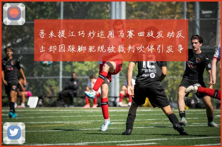 吾米提江巧妙运用马赛回旋发动反击却因踩脚犯规被裁判吹停引发争议