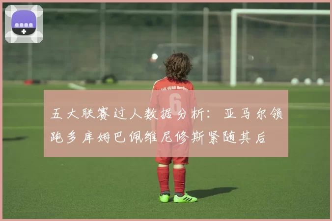 五大联赛过人数据分析：亚马尔领跑多库姆巴佩维尼修斯紧随其后